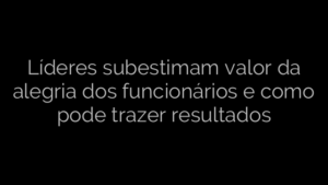 ​Líderes subestimam valor da alegria dos funcionários e como pode trazer resultados 